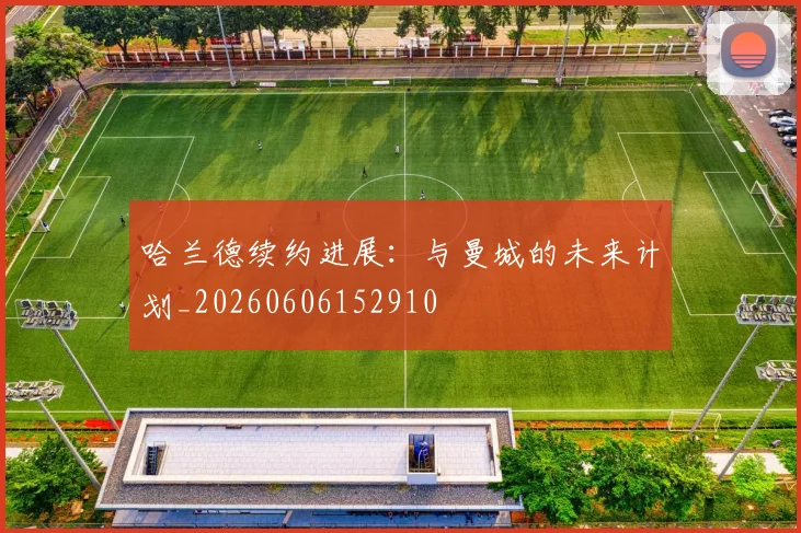 哈兰德续约进展:与曼城的未来计划_20260606152910