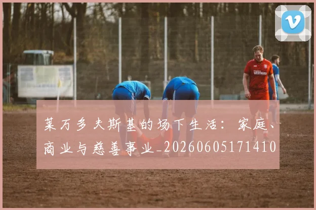 莱万多夫斯基的场下生活:家庭、商业与慈善事业_20260605171410