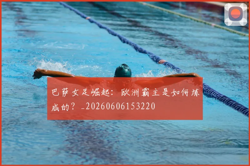 巴萨女足崛起：欧洲霸主是如何炼成的？_20260606153220