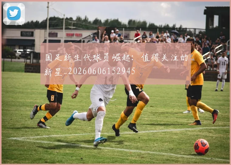 国足新生代球员崛起:值得关注的新星_20260606152945