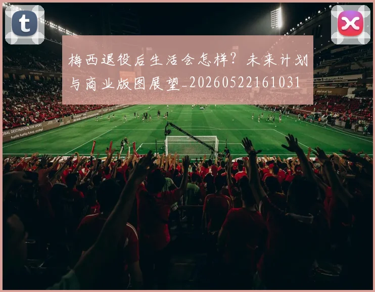 梅西退役后生活会怎样？未来计划与商业版图展望_20260522161031