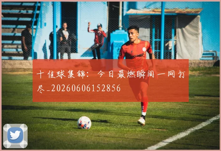 十佳球集锦:今日最燃瞬间一网打尽_20260606152856