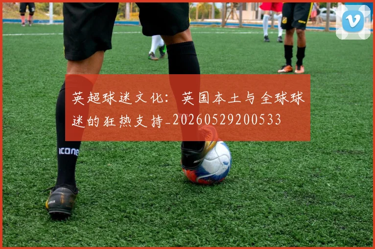 英超球迷文化：英国本土与全球球迷的狂热支持_20260529200533