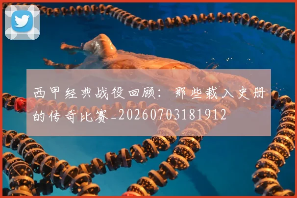 西甲经典战役回顾:那些载入史册的传奇比赛_20260703181912