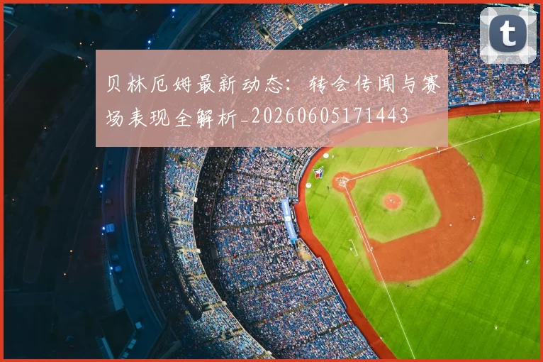 贝林厄姆最新动态:转会传闻与赛场表现全解析_20260605171443
