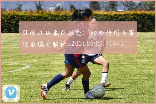 贝林厄姆最新动态:转会传闻与赛场表现全解析_20260605171443