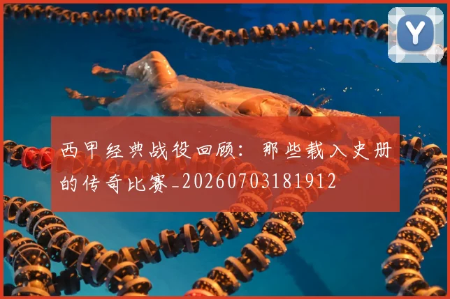 西甲经典战役回顾:那些载入史册的传奇比赛_20260703181912
