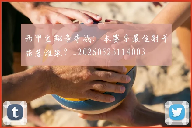西甲金靴争夺战:本赛季最佳射手花落谁家?_20260523114003