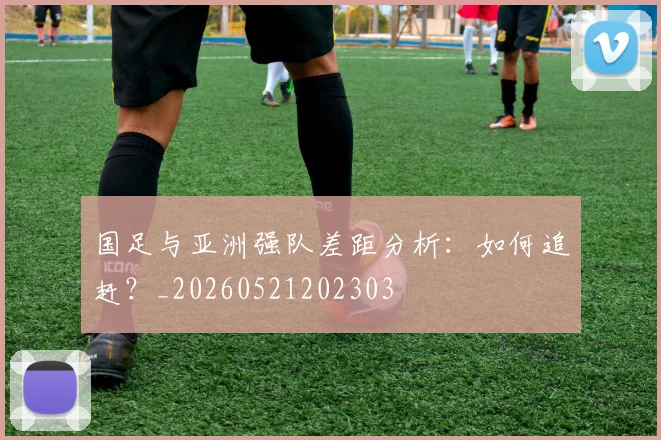 国足与亚洲强队差距分析：如何追赶？_20260521202303