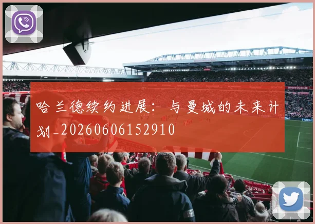 哈兰德续约进展:与曼城的未来计划_20260606152910