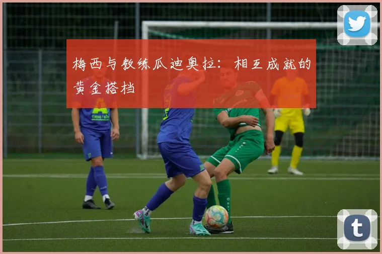 梅西与教练瓜迪奥拉:相互成就的黄金搭档