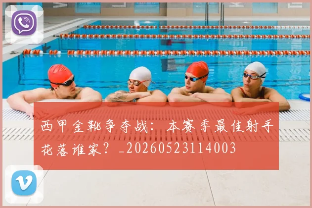 西甲金靴争夺战:本赛季最佳射手花落谁家?_20260523114003
